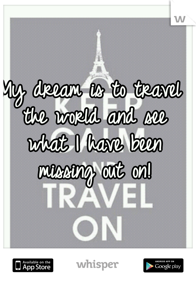 My dream is to travel the world and see what I have been missing out on!