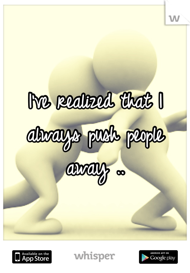 I've realized that I always push people away ..