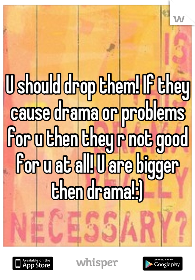 U should drop them! If they cause drama or problems for u then they r not good for u at all! U are bigger then drama!:)