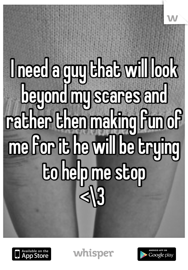 I need a guy that will look beyond my scares and rather then making fun of me for it he will be trying to help me stop 
<\3 