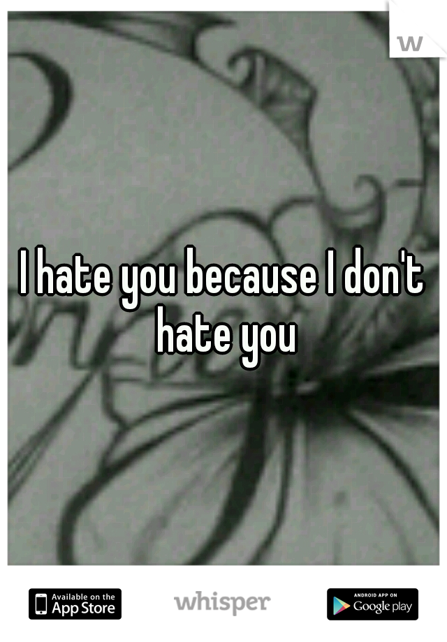 I hate you because I don't hate you