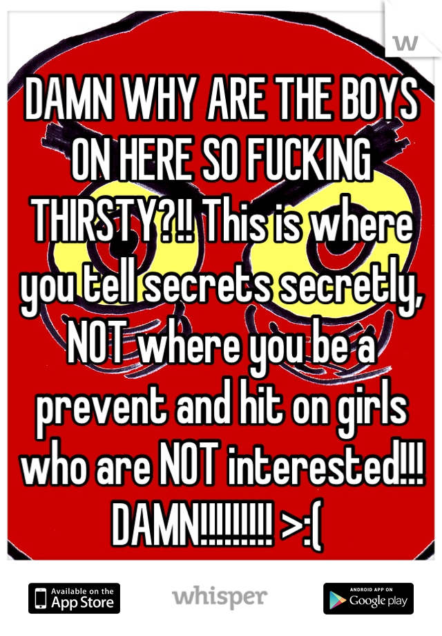 DAMN WHY ARE THE BOYS ON HERE SO FUCKING THIRSTY?!! This is where you tell secrets secretly, NOT where you be a prevent and hit on girls who are NOT interested!!! DAMN!!!!!!!!! >:( 