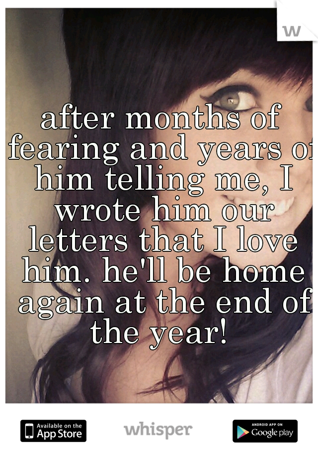 after months of fearing and years of him telling me, I wrote him our letters that I love him. he'll be home again at the end of the year! 