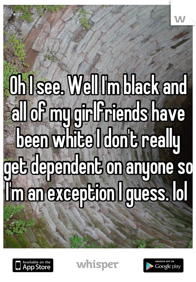 Oh I see. Well I'm black and all of my girlfriends have been white I don't really get dependent on anyone so I'm an exception I guess. lol 