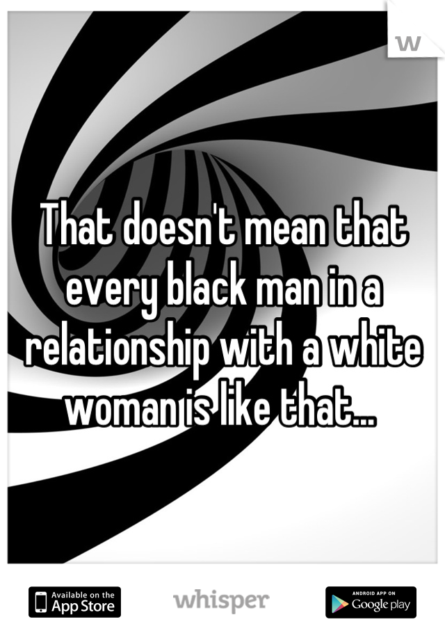 That doesn't mean that every black man in a relationship with a white woman is like that... 