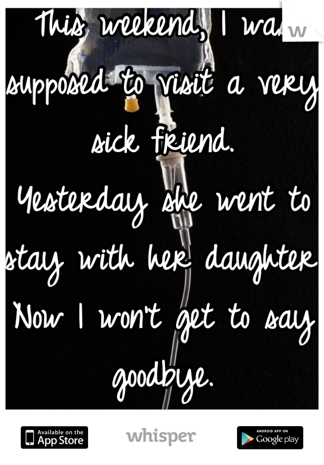 This weekend, I was supposed to visit a very sick friend. 
Yesterday she went to stay with her daughter. 
Now I won't get to say goodbye. 
It breaks my heart. 