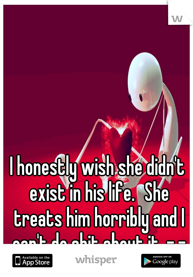 I honestly wish she didn't exist in his life.
She treats him horribly and I can't do shit about it. -.-