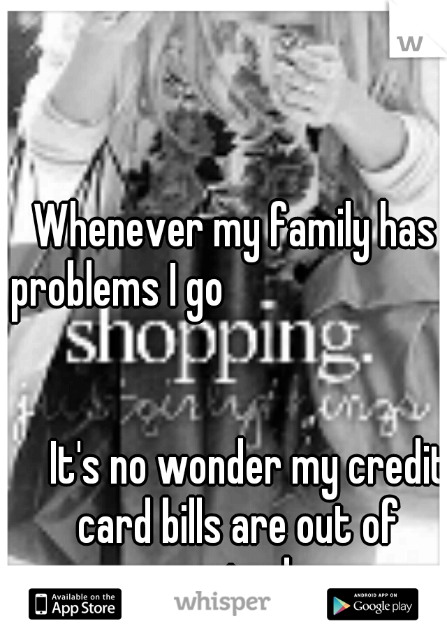 Whenever my family has problems I go

          
     
        






























It's no wonder my credit card bills are out of control. 