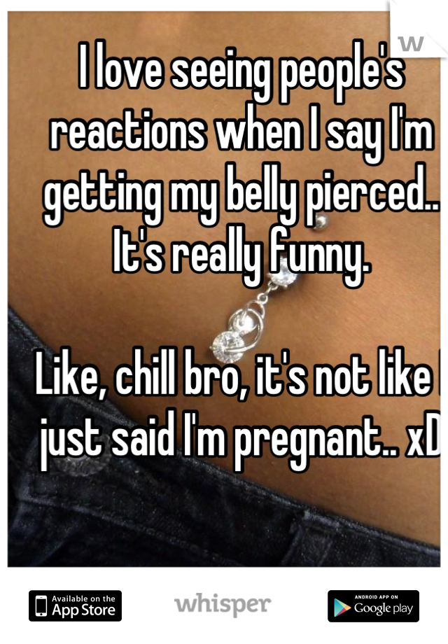 I love seeing people's reactions when I say I'm getting my belly pierced.. It's really funny.

Like, chill bro, it's not like I just said I'm pregnant.. xD