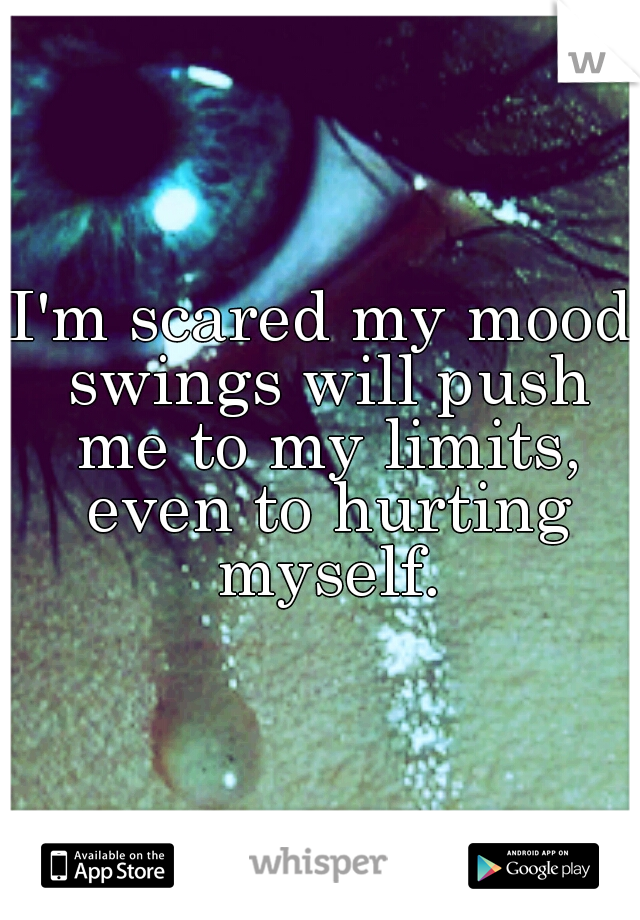 I'm scared my mood swings will push me to my limits, even to hurting myself.