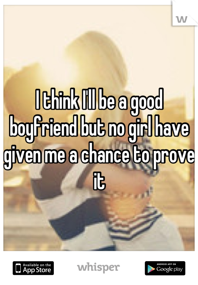 I think I'll be a good boyfriend but no girl have given me a chance to prove it