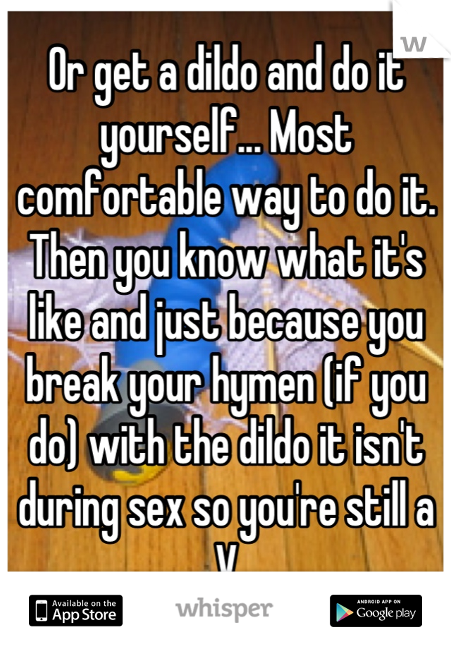 Or get a dildo and do it yourself... Most comfortable way to do it. Then you know what it's like and just because you break your hymen (if you do) with the dildo it isn't during sex so you're still a V