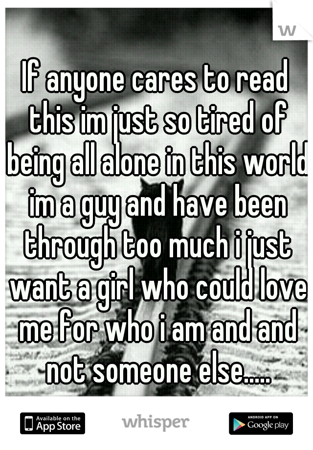 If anyone cares to read this im just so tired of being all alone in this world im a guy and have been through too much i just want a girl who could love me for who i am and and not someone else.....