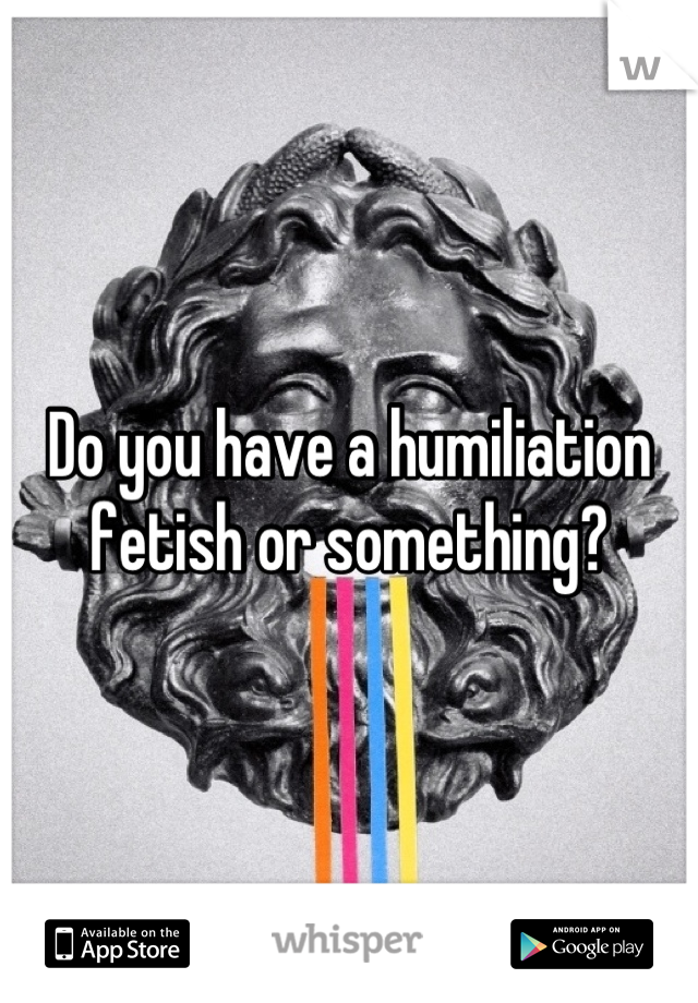 Do you have a humiliation fetish or something?