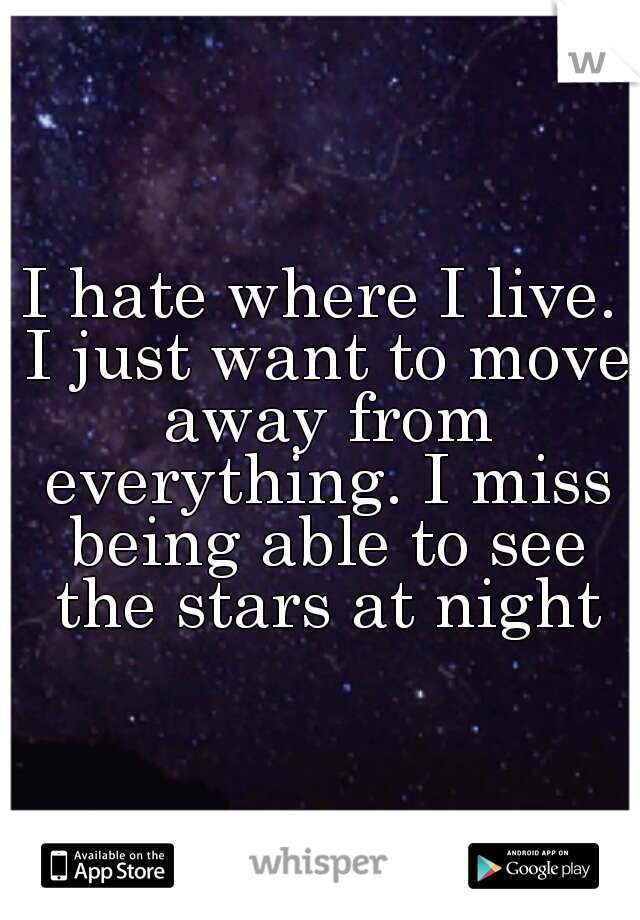 I hate where I live. I just want to move away from everything. I miss being able to see the stars at night