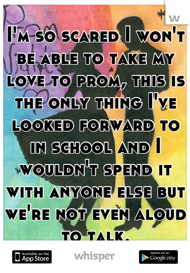 I'm so scared I won't be able to take my love to prom, this is the only thing I've looked forward to in school and I wouldn't spend it with anyone else but we're not even aloud to talk.