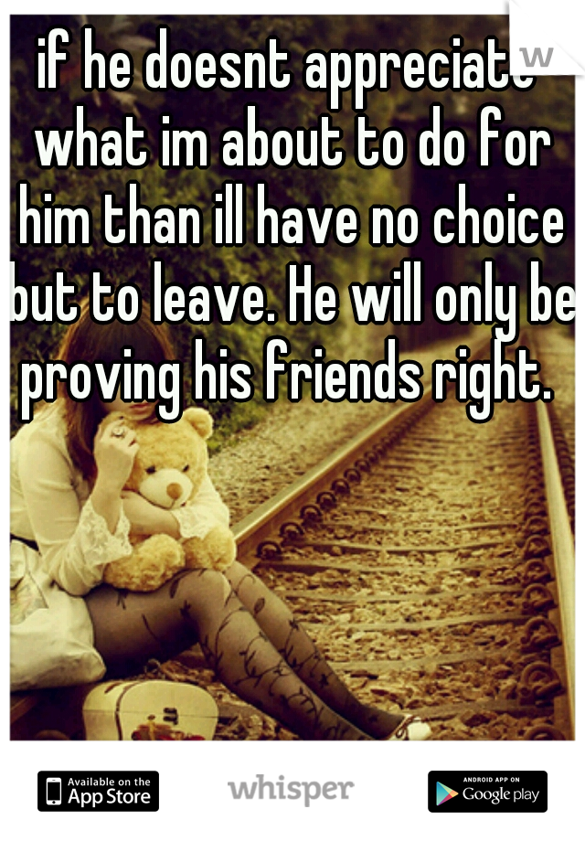 if he doesnt appreciate what im about to do for him than ill have no choice but to leave. He will only be proving his friends right. 