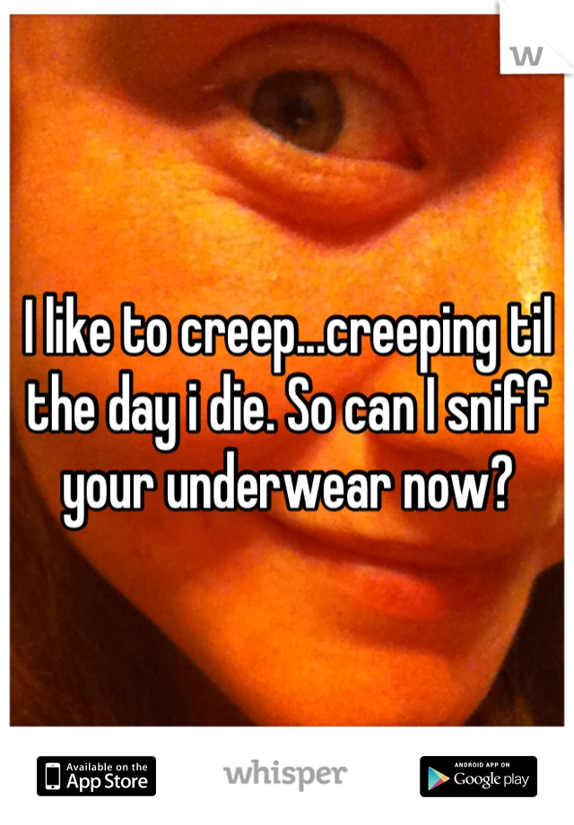 I like to creep...creeping til the day i die. So can I sniff your underwear now?