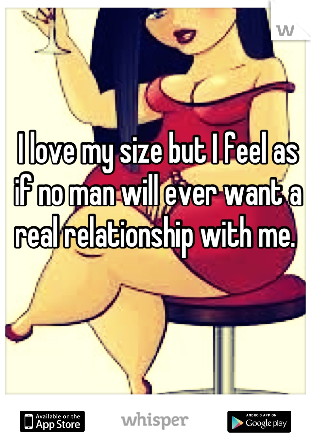 I love my size but I feel as if no man will ever want a real relationship with me. 