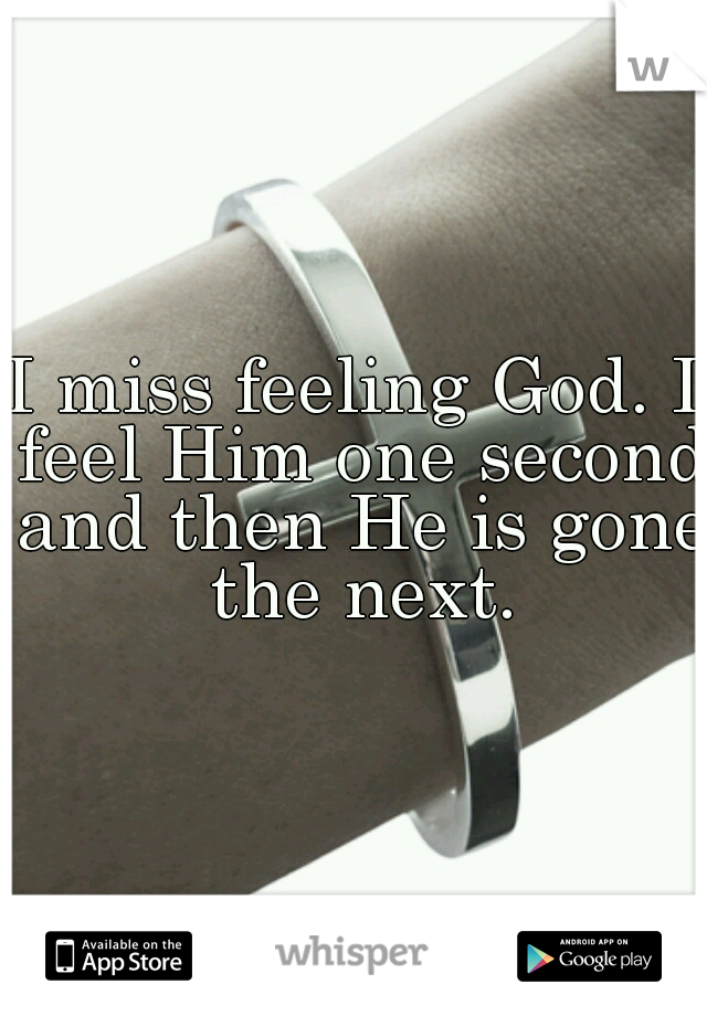 I miss feeling God. I feel Him one second and then He is gone the next.