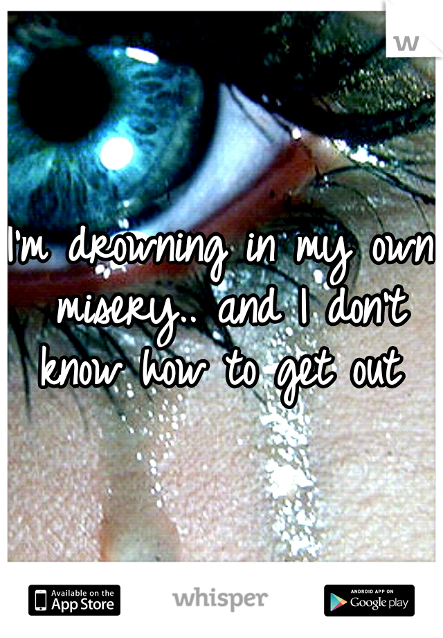 I'm drowning in my own misery.. and I don't know how to get out 