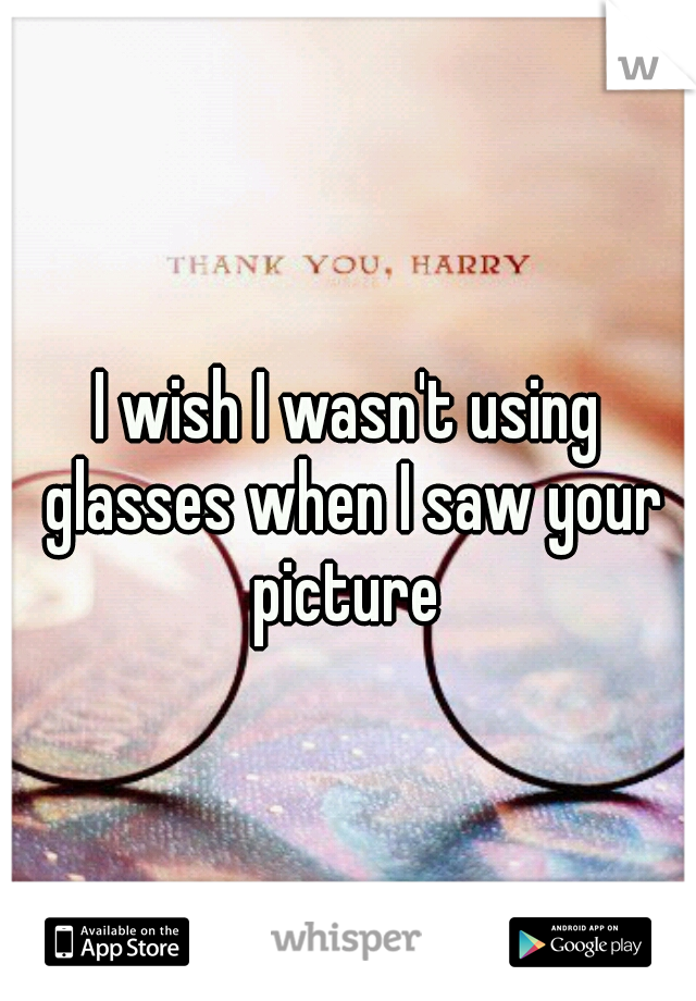 I wish I wasn't using glasses when I saw your picture 