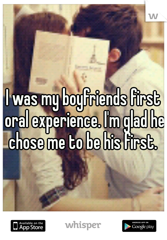 I was my boyfriends first oral experience. I'm glad he chose me to be his first. 