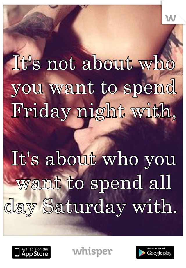 It's not about who you want to spend Friday night with,

It's about who you want to spend all day Saturday with. 