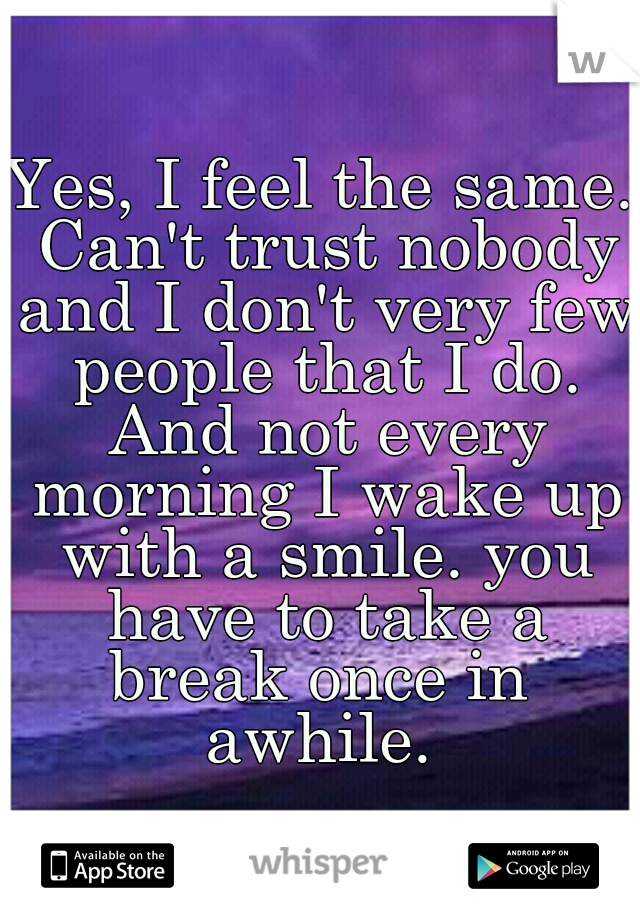 Yes, I feel the same. Can't trust nobody and I don't very few people that I do. And not every morning I wake up with a smile. you have to take a break once in  awhile. 