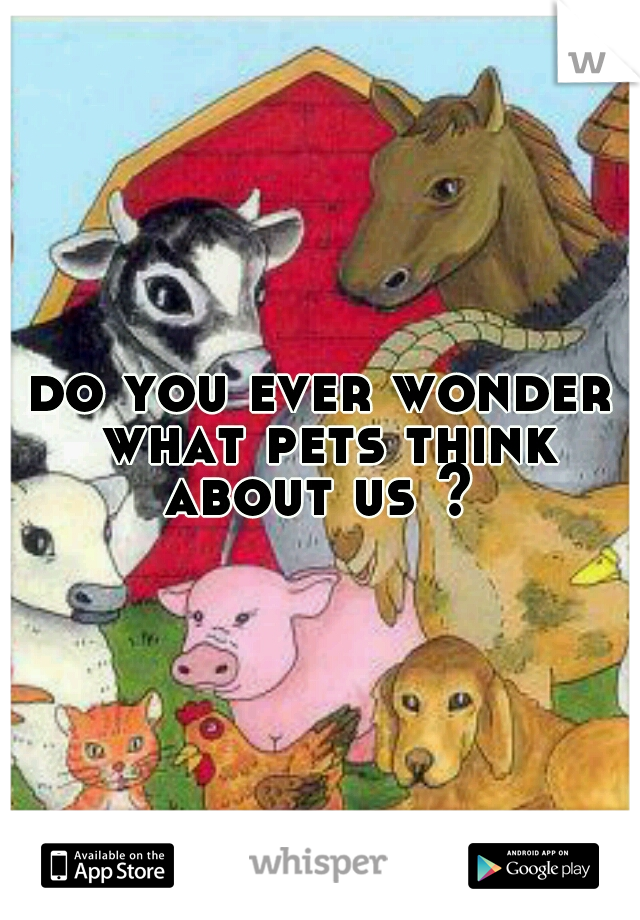 do you ever wonder what pets think about us ? 