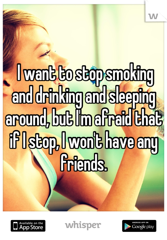  I want to stop smoking and drinking and sleeping around, but I'm afraid that if I stop, I won't have any friends.