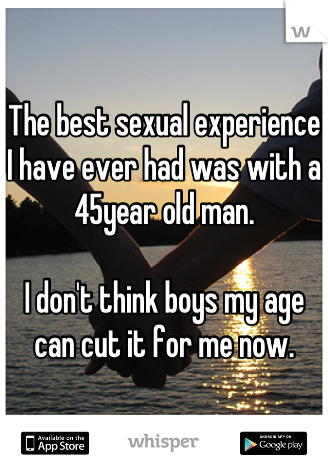 The best sexual experience I have ever had was with a 45year old man.

I don't think boys my age can cut it for me now.