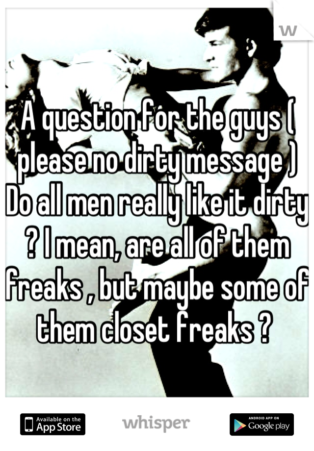 A question for the guys ( please no dirty message ) 
Do all men really like it dirty ? I mean, are all of them freaks , but maybe some of them closet freaks ? 