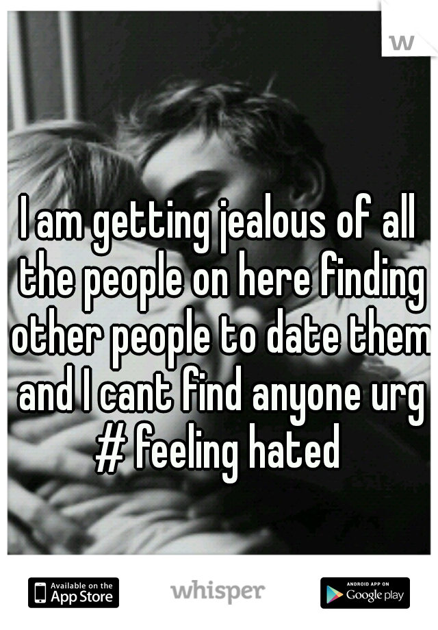 I am getting jealous of all the people on here finding other people to date them and I cant find anyone urg # feeling hated 