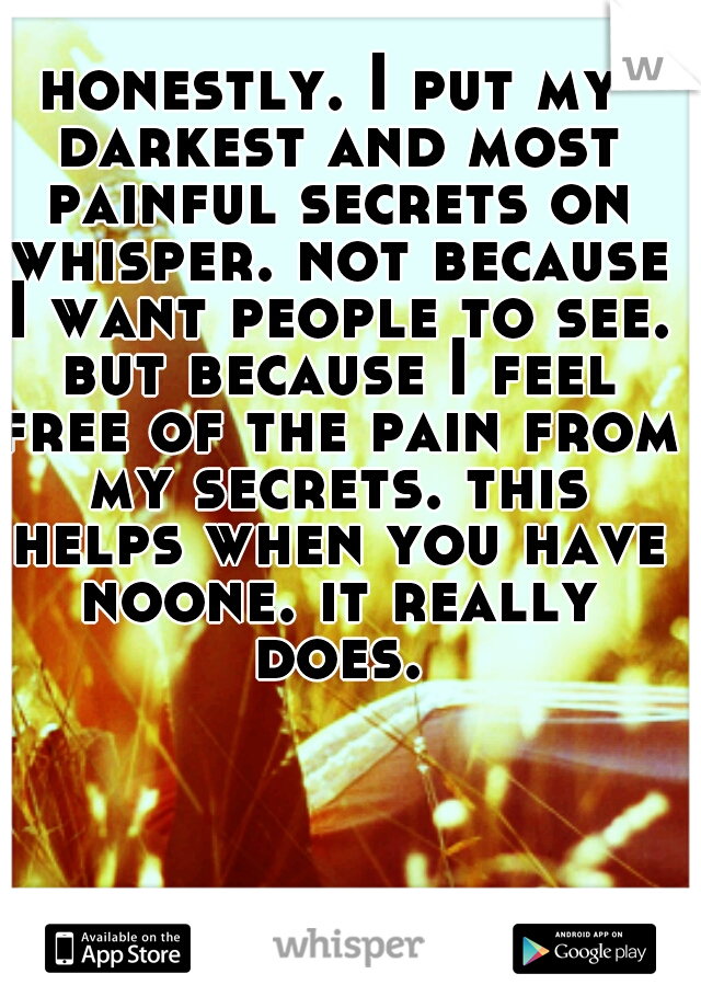 honestly. I put my darkest and most painful secrets on whisper. not because I want people to see. but because I feel free of the pain from my secrets. this helps when you have noone. it really does.