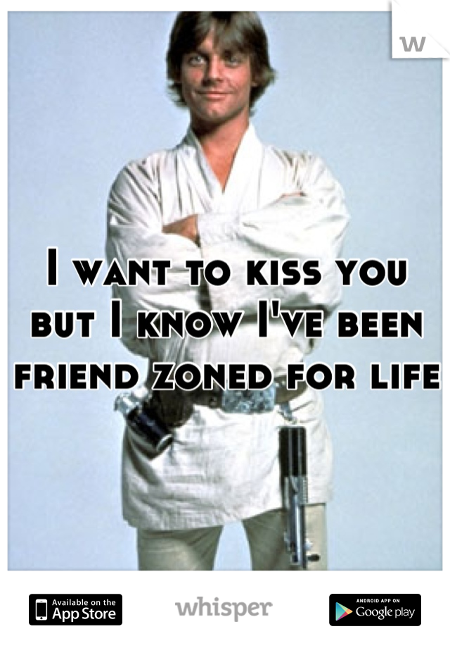 I want to kiss you but I know I've been friend zoned for life