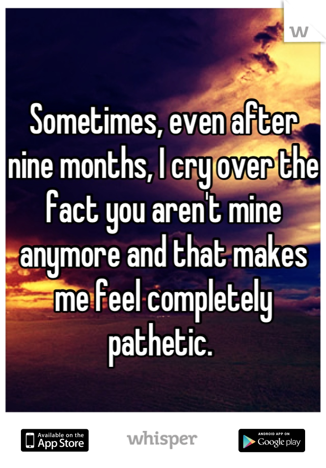 Sometimes, even after nine months, I cry over the fact you aren't mine anymore and that makes me feel completely pathetic. 