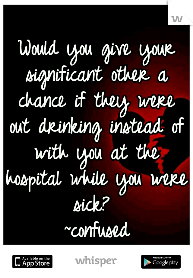 Would you give your significant other a chance if they were out drinking instead of with you at the hospital while you were sick?
                       ~confused