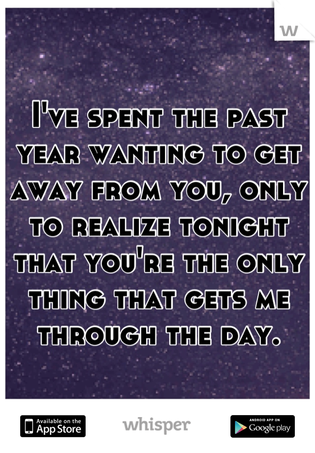 I've spent the past year wanting to get away from you, only to realize tonight that you're the only thing that gets me through the day.