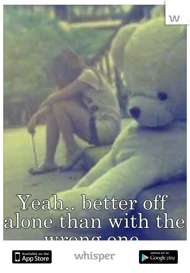 Yeah.. better off alone than with the wrong one.