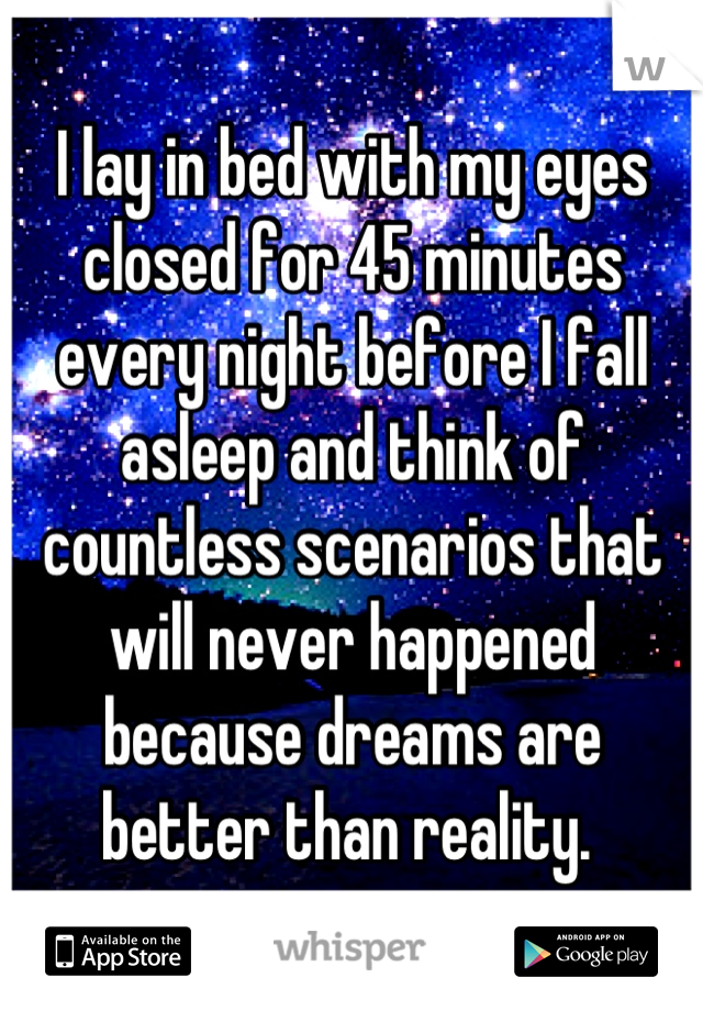 I lay in bed with my eyes closed for 45 minutes every night before I fall asleep and think of countless scenarios that will never happened because dreams are better than reality. 