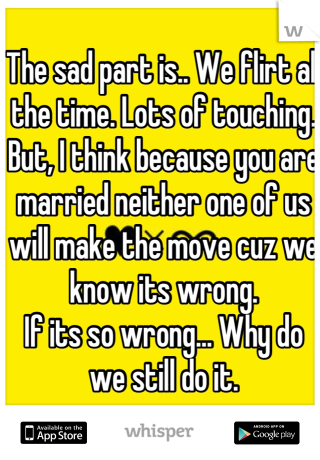 The sad part is.. We flirt all the time. Lots of touching. But, I think because you are married neither one of us will make the move cuz we know its wrong. 
If its so wrong... Why do we still do it.