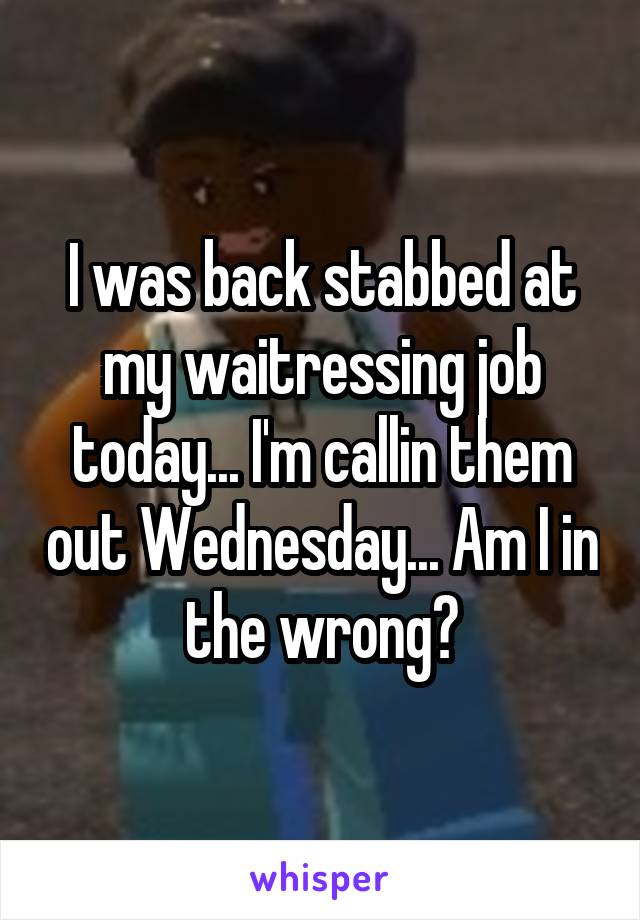 I was back stabbed at my waitressing job today... I'm callin them out Wednesday... Am I in the wrong?