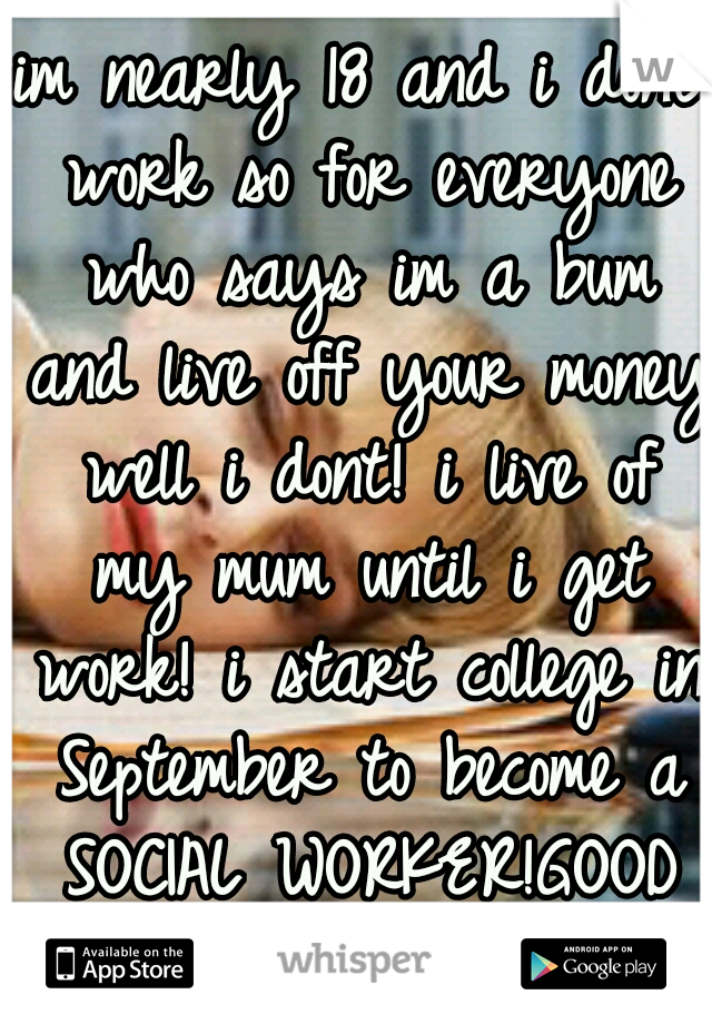 im nearly 18 and i dont work so for everyone who says im a bum and live off your money well i dont! i live of my mum until i get work! i start college in September to become a SOCIAL WORKER!GOOD FORME