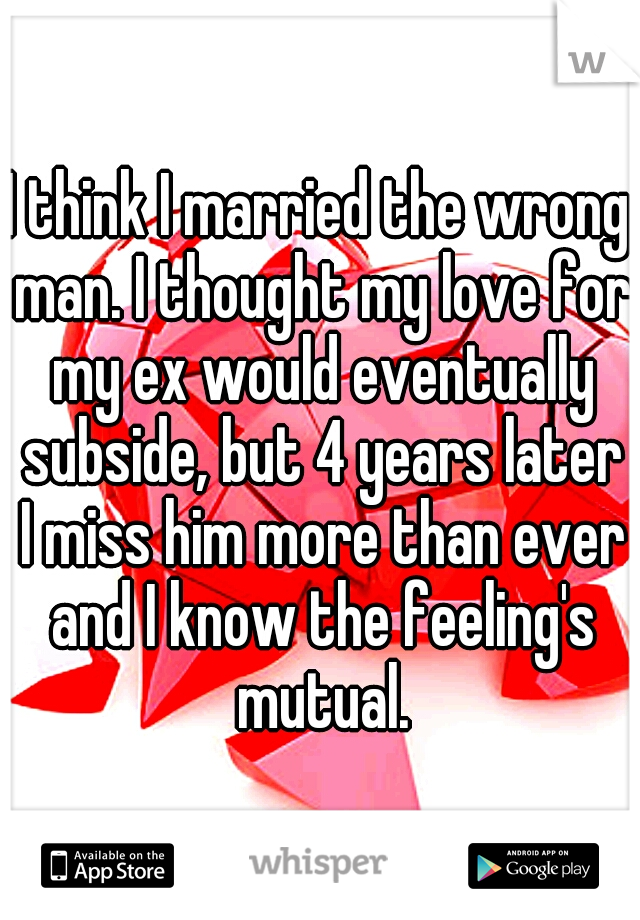 I think I married the wrong man. I thought my love for my ex would eventually subside, but 4 years later I miss him more than ever and I know the feeling's mutual.