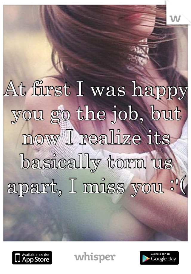 At first I was happy you go the job, but now I realize its basically torn us apart, I miss you :'(