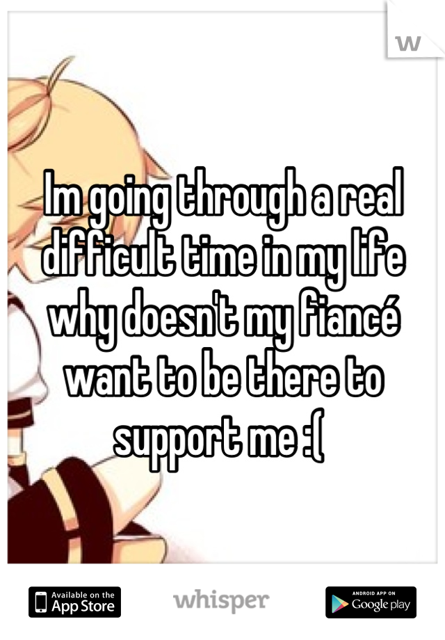 Im going through a real difficult time in my life why doesn't my fiancé want to be there to support me :( 