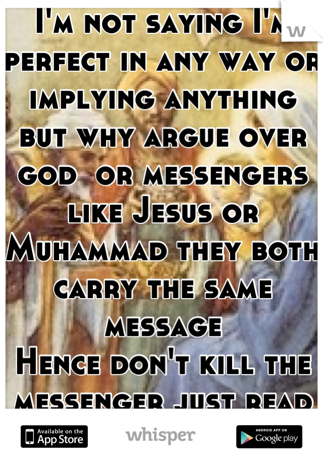 I'm not saying I'm perfect in any way or implying anything but why argue over god  or messengers like Jesus or Muhammad they both carry the same message 
Hence don't kill the messenger just read it lol