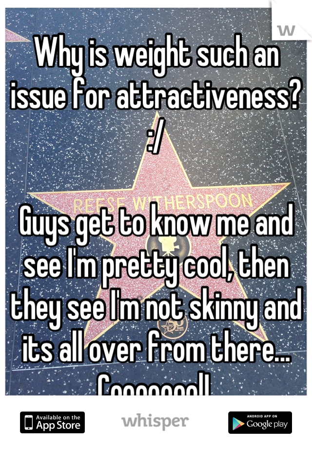 Why is weight such an issue for attractiveness? :/ 

Guys get to know me and see I'm pretty cool, then they see I'm not skinny and its all over from there... Coooooool! 