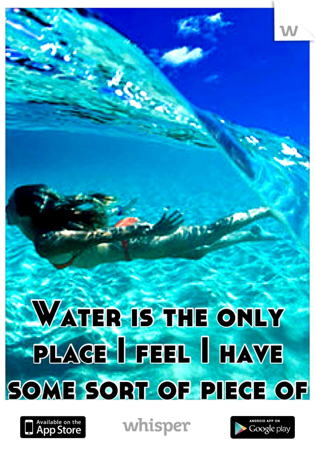 Water is the only place I feel I have some sort of piece of mind